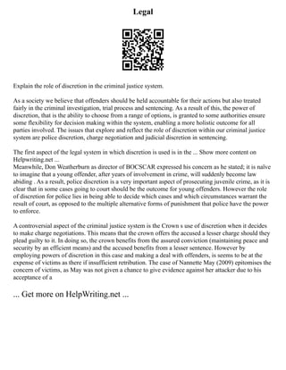 Legal
Explain the role of discretion in the criminal justice system.
As a society we believe that offenders should be held accountable for their actions but also treated
fairly in the criminal investigation, trial process and sentencing. As a result of this, the power of
discretion, that is the ability to choose from a range of options, is granted to some authorities ensure
some flexibility for decision making within the system, enabling a more holistic outcome for all
parties involved. The issues that explore and reflect the role of discretion within our criminal justice
system are police discretion, charge negotiation and judicial discretion in sentencing.
The first aspect of the legal system in which discretion is used is in the ... Show more content on
Helpwriting.net ...
Meanwhile, Don Weatherburn as director of BOCSCAR expressed his concern as he stated; it is naïve
to imagine that a young offender, after years of involvement in crime, will suddenly become law
abiding . As a result, police discretion is a very important aspect of prosecuting juvenile crime, as it is
clear that in some cases going to court should be the outcome for young offenders. However the role
of discretion for police lies in being able to decide which cases and which circumstances warrant the
result of court, as opposed to the multiple alternative forms of punishment that police have the power
to enforce.
A controversial aspect of the criminal justice system is the Crown s use of discretion when it decides
to make charge negotiations. This means that the crown offers the accused a lesser charge should they
plead guilty to it. In doing so, the crown benefits from the assured conviction (maintaining peace and
security by an efficient means) and the accused benefits from a lesser sentence. However by
employing powers of discretion in this case and making a deal with offenders, is seems to be at the
expense of victims as there if insufficient retribution. The case of Nannette May (2009) epitomises the
concern of victims, as May was not given a chance to give evidence against her attacker due to his
acceptance of a
... Get more on HelpWriting.net ...
 
