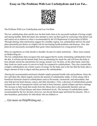 Essay on The Problems With Low Carbohydrate and Low Fat...
The Problems With Low Carbohydrate and Low Fat Diets
The low carbohydrate diets and the low fat diets both claim to be successful methods of losing weight
and staying healthy. Both diet plans also attempt to carry out their goals by restricting what dieters can
and cannot eat in relation to what is recommended by the US Department of Agriculture (USDA).
Through altering what nutritionists suggest for a healthy regime, low carbohydrate and low fat meal
plans potentially put dieters at a higher risk for developing health problems and diseases. Also, diet
plans do not necessarily accomplish their goals when maintained over a long period of time.
Diets set regulations on what should or shouldn t be part of a daily nutritional ... Show more content
on Helpwriting.net ...
The low carbohydrate diets recognize this and suggest that by nearly eliminating carbohydrates from
the diet, it will prevent the human body from accumulating too much fat, and will force the body to
burn already stored fats and proteins for energy instead. Low fat diets, on the other hand, claim that
fatty foods are much easier to convert to body fat compared to carbohydrates. They also contend that
complex carbohydrates are a better source of energy for the body, due to the fact that the body takes a
longer amount of time to digest and thus process the carbohydrates.
Altering the recommended nutritional schedule implies potential health risks and problems. Since the
low carb diets like Atkins largely restricts the amount of carbohydrate intake, it limits along with it
beneficial chemicals found in carbohydrates such as flavonoids, carotenoids, and antioxidants, that
may help prevent heart disease, cancer, and other disorders.1 Also, a decrease of carbohydrates greatly
increases the risk of osteoporosis which can lead to bone fractures, spinal collapse and nerve damage.
The increase in fatty foods that results from the Atkins diet is also potentially harmful, and can
increase the risk of heart disease and raises cholesterol levels. The increase of carbohydrate intake
recommended by the low fat diets, however, can elevate blood sugar and blood fat amounts. This is
also hazardous, particularly for individuals who are diabetic or
... Get more on HelpWriting.net ...
 