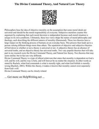 The Divine Command Theory, And Natural Law Theory
Philosophers base the idea of objective morality on the assumption that some moral ideals are
universal and should be the moral responsibility of everyone. Subjective moralists counter this
argument by explaining that each moral decision is independent because each moral situation is
unique to its own conditions. Ultimately, these two views shape the nature of moral philosophy and
theology, each describing the different natures of morality (Hammond). These two theories have a
large impact on the thinking process of humans on an everyday basis. This process then leads up to a
person valuing different things more than others. The separation of objective and subjective theories
all boil down to whether or not a theory is universal or not. A subjective theory has an absence of
universal truths, and an objective theory has universal truths. Two vary popular theories that will take
part in my research were the Divine Command Theory, and Natural law theory. Two theories that may
seem similar, but in fact are very different.
Divine Command Theory is a type of ethical relativism that states that morality is dependent on God s
will, and his will, and his way is holy, and will forever be no matter the situation. In other words as
stated by Rachels, what God commands is what is morally right, and what God forbids is morally
wrong (Rachels, 2001). Within this theory, it makes it known that morality cannot exist separately
from God s will.
Divine Command Theory can be closely related
... Get more on HelpWriting.net ...
 