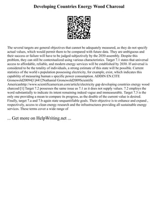 Developing Countries Energy Wood Charcoal
The several targets are general objectives that cannot be adequately measured, as they do not specify
actual values, which would permit them to be compared with future data. They are ambiguous and
their success or failure will have to be judged subjectively by the 2030 assembly. Despite this
problem, they can still be contextualized using various characteristics. Target 7.1 states that universal
access to affordable, reliable, and modern energy services will be established by 2030. If universal is
considered to be the totality of individuals, a strong estimate of this state will be possible. Current
statistics of the world s population possessing electricity, for example, exist, which indicates this
capability of measuring human s specific power consumption. ADDIN EN.CITE
Gronewold20094[1]4412Nathanial Gronewold2009Scientific
Americanhttp://www.scientificamerican.com/article/electricity gap developing countries energy wood
charcoal/[1] Target 7.2 possesses the same issue as 7.1 as it does not supply values. 7.2 employs the
word substantially to indicate its intent remaining indeed vague and immeasurable. Target 7.3 is the
only one providing a mean to compare its progress, as the double of the current value is desired.
Finally, target 7.a and 7.b again state unquantifiable goals. Their objective is to enhance and expand ,
respectively, access to clean energy research and the infrastructures providing all sustainable energy
services. These terms cover a wide range of
... Get more on HelpWriting.net ...
 