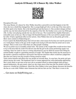Analysis Of Beauty Of A Dancer By Alice Walker
Perception Of a trait
The essay Beauty of a dancer by Alice Walker describes a powerful event that happens in her life
when she was a chaild that changed her. She is young bright girl who is at the top of her class and is
the little spark in her family. She is the beautiful girl and she knows it. One accident changes all that
and the way she feels about herself for the majority of her life. Her brother owns a new toy Pellet gun
rifle. As they were playing outside she was shot in her eye. The wound left her slightly blind and a
noticeable scare on her eye. She no longer felt beautiful because of the scar and how people treated
her after. It had a significant effect on her actions. Alice Walker does not see the pretty girl in the ...
Show more content on Helpwriting.net ...
Even in sports the Basketball player that will not take a shot reason for he dose not want be perceived
as a weak player. Same as the guy in the weight room trying to lift more then he actual can to seem
stronger. These events occur when there are other people watching
We act in certain way to resemble certain traits. The actions of the weight lifter would not have been
to try to lift more than he could if he did not care that the girl in the corner preforming squats was
watching. Since he wants to seen as a strong and protective guy he shifts his action from lifting his
normal healthy weight to a punishing amount of weight. The student that clearly has the answerer to
the teacher s question would have answered if she had not cared how others would have judged her.
She dose not want to lose the rewards of being sensed as smart.
Traits carries benefits and affects the way people act towards them. As seen here, the pretty girl gets
almost anyone she wants. The handsome men or women approach her with relationship opportunity.
She is more likely to get raise at her new job or accepted school or acknowledged when giving a
speech furthermore, she gets nearly what ever she wants most of the time like free drinks at the bar
moreover, it builds her confidences. Much like Alice Walker in her essay Beauty discusses the benefits
she has as a cute child. Walker states Someone has told me fairs are fun. That there is room in the
... Get more on HelpWriting.net ...
 