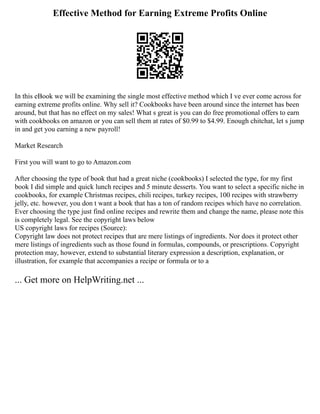 Effective Method for Earning Extreme Profits Online
In this eBook we will be examining the single most effective method which I ve ever come across for
earning extreme profits online. Why sell it? Cookbooks have been around since the internet has been
around, but that has no effect on my sales! What s great is you can do free promotional offers to earn
with cookbooks on amazon or you can sell them at rates of $0.99 to $4.99. Enough chitchat, let s jump
in and get you earning a new payroll!
Market Research
First you will want to go to Amazon.com
After choosing the type of book that had a great niche (cookbooks) I selected the type, for my first
book I did simple and quick lunch recipes and 5 minute desserts. You want to select a specific niche in
cookbooks, for example Christmas recipes, chili recipes, turkey recipes, 100 recipes with strawberry
jelly, etc. however, you don t want a book that has a ton of random recipes which have no correlation.
Ever choosing the type just find online recipes and rewrite them and change the name, please note this
is completely legal. See the copyright laws below
US copyright laws for recipes (Source):
Copyright law does not protect recipes that are mere listings of ingredients. Nor does it protect other
mere listings of ingredients such as those found in formulas, compounds, or prescriptions. Copyright
protection may, however, extend to substantial literary expression a description, explanation, or
illustration, for example that accompanies a recipe or formula or to a
... Get more on HelpWriting.net ...
 