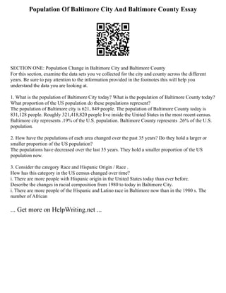 Population Of Baltimore City And Baltimore County Essay
SECTION ONE: Population Change in Baltimore City and Baltimore County
For this section, examine the data sets you ve collected for the city and county across the different
years. Be sure to pay attention to the information provided in the footnotes this will help you
understand the data you are looking at.
1. What is the population of Baltimore City today? What is the population of Baltimore County today?
What proportion of the US population do these populations represent?
The population of Baltimore city is 621, 849 people. The population of Baltimore County today is
831,128 people. Roughly 321,418,820 people live inside the United States in the most recent census.
Baltimore city represents .19% of the U.S. population. Baltimore County represents .26% of the U.S.
population.
2. How have the populations of each area changed over the past 35 years? Do they hold a larger or
smaller proportion of the US population?
The populations have decreased over the last 35 years. They hold a smaller proportion of the US
population now.
3. Consider the category Race and Hispanic Origin / Race .
How has this category in the US census changed over time?
i. There are more people with Hispanic origin in the United States today than ever before.
Describe the changes in racial composition from 1980 to today in Baltimore City.
i. There are more people of the Hispanic and Latino race in Baltimore now than in the 1980 s. The
number of African
... Get more on HelpWriting.net ...
 