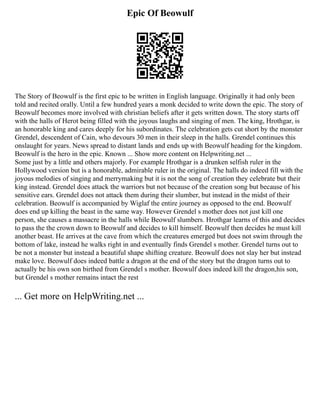 Epic Of Beowulf
The Story of Beowulf is the first epic to be written in English language. Originally it had only been
told and recited orally. Until a few hundred years a monk decided to write down the epic. The story of
Beowulf becomes more involved with christian beliefs after it gets written down. The story starts off
with the halls of Herot being filled with the joyous laughs and singing of men. The king, Hrothgar, is
an honorable king and cares deeply for his subordinates. The celebration gets cut short by the monster
Grendel, descendent of Cain, who devours 30 men in their sleep in the halls. Grendel continues this
onslaught for years. News spread to distant lands and ends up with Beowulf heading for the kingdom.
Beowulf is the hero in the epic. Known ... Show more content on Helpwriting.net ...
Some just by a little and others majorly. For example Hrothgar is a drunken selfish ruler in the
Hollywood version but is a honorable, admirable ruler in the original. The halls do indeed fill with the
joyous melodies of singing and merrymaking but it is not the song of creation they celebrate but their
king instead. Grendel does attack the warriors but not because of the creation song but because of his
sensitive ears. Grendel does not attack them during their slumber, but instead in the midst of their
celebration. Beowulf is accompanied by Wiglaf the entire journey as opposed to the end. Beowulf
does end up killing the beast in the same way. However Grendel s mother does not just kill one
person, she causes a massacre in the halls while Beowulf slumbers. Hrothgar learns of this and decides
to pass the the crown down to Beowulf and decides to kill himself. Beowulf then decides he must kill
another beast. He arrives at the cave from which the creatures emerged but does not swim through the
bottom of lake, instead he walks right in and eventually finds Grendel s mother. Grendel turns out to
be not a monster but instead a beautiful shape shifting creature. Beowulf does not slay her but instead
make love. Beowulf does indeed battle a dragon at the end of the story but the dragon turns out to
actually be his own son birthed from Grendel s mother. Beowulf does indeed kill the dragon,his son,
but Grendel s mother remains intact the rest
... Get more on HelpWriting.net ...
 