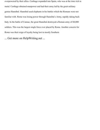 overpowered by their allies. Carthage expanded into Spain, who was at the time rich in
metal. Carthage obtained manpower and had their army led by the great military
genius Hannibal. Hannibal used elephants in his battles which the Romans were not
familiar with. Rome was losing power through Hannibal s Army, rapidly taking back
Italy. In the battle of Cannae, the great Hannibal destroyed a Roman army of 60,000
soldiers. This was the largest single force ever placed by Rome. Another concern for
Rome was their reign of loyalty being lost in mostly Southern
... Get more on HelpWriting.net ...
 