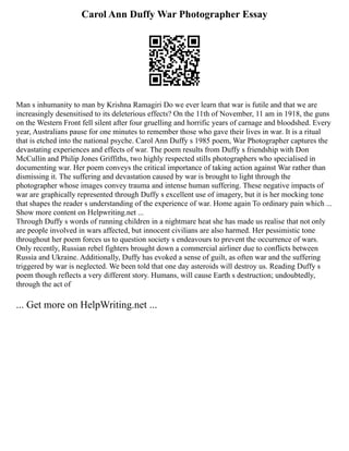 Carol Ann Duffy War Photographer Essay
Man s inhumanity to man by Krishna Ramagiri Do we ever learn that war is futile and that we are
increasingly desensitised to its deleterious effects? On the 11th of November, 11 am in 1918, the guns
on the Western Front fell silent after four gruelling and horrific years of carnage and bloodshed. Every
year, Australians pause for one minutes to remember those who gave their lives in war. It is a ritual
that is etched into the national psyche. Carol Ann Duffy s 1985 poem, War Photographer captures the
devastating experiences and effects of war. The poem results from Duffy s friendship with Don
McCullin and Philip Jones Griffiths, two highly respected stills photographers who specialised in
documenting war. Her poem conveys the critical importance of taking action against War rather than
dismissing it. The suffering and devastation caused by war is brought to light through the
photographer whose images convey trauma and intense human suffering. These negative impacts of
war are graphically represented through Duffy s excellent use of imagery, but it is her mocking tone
that shapes the reader s understanding of the experience of war. Home again To ordinary pain which ...
Show more content on Helpwriting.net ...
Through Duffy s words of running children in a nightmare heat she has made us realise that not only
are people involved in wars affected, but innocent civilians are also harmed. Her pessimistic tone
throughout her poem forces us to question society s endeavours to prevent the occurrence of wars.
Only recently, Russian rebel fighters brought down a commercial airliner due to conflicts between
Russia and Ukraine. Additionally, Duffy has evoked a sense of guilt, as often war and the suffering
triggered by war is neglected. We been told that one day asteroids will destroy us. Reading Duffy s
poem though reflects a very different story. Humans, will cause Earth s destruction; undoubtedly,
through the act of
... Get more on HelpWriting.net ...
 
