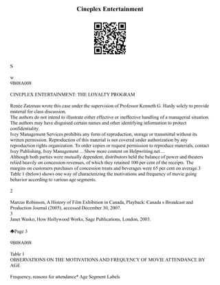 Cineplex Entertainment
S
w
9B08A008
CINEPLEX ENTERTAINMENT: THE LOYALTY PROGRAM
Renée Zatzman wrote this case under the supervision of Professor Kenneth G. Hardy solely to provide
material for class discussion.
The authors do not intend to illustrate either effective or ineffective handling of a managerial situation.
The authors may have disguised certain names and other identifying information to protect
confidentiality.
Ivey Management Services prohibits any form of reproduction, storage or transmittal without its
written permission. Reproduction of this material is not covered under authorization by any
reproduction rights organization. To order copies or request permission to reproduce materials, contact
Ivey Publishing, Ivey Management ... Show more content on Helpwriting.net ...
Although both parties were mutually dependent, distributors held the balance of power and theaters
relied heavily on concession revenues, of which they retained 100 per cent of the receipts. The
margins on customers purchases of concession treats and beverages were 65 per cent on average.3
Table 1 (below) shows one way of characterizing the motivations and frequency of movie going
behavior according to various age segments.
2
Marcus Robinson, A History of Film Exhibition in Canada, Playback: Canada s Broadcast and
Production Journal (2005), accessed December 30, 2007.
3
Janet Wasko, How Hollywood Works, Sage Publications, London, 2003.
Page 3
9B08A008
Table 1
OBSERVATIONS ON THE MOTIVATIONS AND FREQUENCY OF MOVIE ATTENDANCE BY
AGE
Frequency, reasons for attendance* Age Segment Labels
 