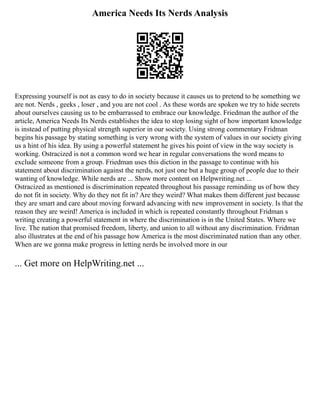 America Needs Its Nerds Analysis
Expressing yourself is not as easy to do in society because it causes us to pretend to be something we
are not. Nerds , geeks , loser , and you are not cool . As these words are spoken we try to hide secrets
about ourselves causing us to be embarrassed to embrace our knowledge. Friedman the author of the
article, America Needs Its Nerds establishes the idea to stop losing sight of how important knowledge
is instead of putting physical strength superior in our society. Using strong commentary Fridman
begins his passage by stating something is very wrong with the system of values in our society giving
us a hint of his idea. By using a powerful statement he gives his point of view in the way society is
working. Ostracized is not a common word we hear in regular conversations the word means to
exclude someone from a group. Friedman uses this diction in the passage to continue with his
statement about discrimination against the nerds, not just one but a huge group of people due to their
wanting of knowledge. While nerds are ... Show more content on Helpwriting.net ...
Ostracized as mentioned is discrimination repeated throughout his passage reminding us of how they
do not fit in society. Why do they not fit in? Are they weird? What makes them different just because
they are smart and care about moving forward advancing with new improvement in society. Is that the
reason they are weird! America is included in which is repeated constantly throughout Fridman s
writing creating a powerful statement in where the discrimination is in the United States. Where we
live. The nation that promised freedom, liberty, and union to all without any discrimination. Fridman
also illustrates at the end of his passage how America is the most discriminated nation than any other.
When are we gonna make progress in letting nerds be involved more in our
... Get more on HelpWriting.net ...
 