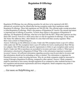 Regulation D Offerings
Regulation D Offerings Any one offering securities for sale have to be registered with SEC,
alternatively securities may be offered after having exemption under three regulations under
Regulation D offerings. These Sub regulations are 504,505,506. This offering under exempt procedure
is called Regulation D offerings. What is the purpose of Regulation D? Answer The amount and nature
is important part of offering of securities. To know these figures is the purpose of Regulation D
offerings. For Regulation D offerings, what has to be filed with the SEC? What other agencies are they
filed with? Answer. Form D is a short notice that is to file for regulation D offerings. It may include
The Name The addresses Misc. other Details It is also filed with State security regulator. What ...
Show more content on Helpwriting.net ...
Answer. Following are the differences in rules. Under rule 504 exemption limits is up to $1 million
while under rule 505 this exemption limit is up to $5 million for twelve month period. Rule 506 has
two subparts. Rule 506 (B) provides specific requirements to follow to get exemption under section
4(a)(2). Under rule 506 (c) purchases are accredited to investors and issuer verifies it. What type of
information is disclosed in a Regulation D filing? Why is this information important to potential
investors? Answer. All sufficient information regarding securities must be provided to investors and
that information should not be misleading or false or omitted. This information is important for
Potential Investors to make investing decisions. Why do you think companies might be interested in
raising $ through a Regulation D offering, compared to other options? Answer. I think companies
might be interested to raise money through regulation D as compared to other methods because it has
less regulation and document requirements and fewer obligations. Small companies may prefer to
register through regulation
... Get more on HelpWriting.net ...
 