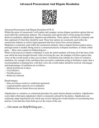 Advanced Procurement And Dispute Resolution
Advanced Procurement And Dispute Resolution (CW 2)
Within this piece of coursework I will explain and compare various dispute resolution options that are
used within the construction industry. The commonly used options that I will be going into further
detail are mediation, adjudication, litigation and arbitration. These options will then be evaluated, and
then explained of when they should be used. These four options are commonly used within the
construction industry to resolve legal arguments that have arisen from various disputes.
Mediation is commonly used within the construction industry when a dispute between parties arises,
and legal action is needed. Being used as a consensual process of dispute resolution, in which a third
party ... Show more content on Helpwriting.net ...
Where in the process Evaluative mediation is used, the initial mediator will learn all of the facts of the
case which has been brought forward. After reviewing the case, the mediator will then express their
views on the overall merits as they can see them. Conciliation may initially be a form of evaluative
mediation, for example if the conciliator does not reach a settlement acting in facilitative mode, then a
recommendation evaluating how, with their views the overall matter should be resolved. Advantages
and disadvantages of mediation are as follows;
 Quick (Carried out in days)
 Cost Effective
 Flexible process
 Relatively informal
Disadvantages;
 Does not always result in a settlement agreement
 Legal precedent cannot be set in mediation
 Mediation has no formal discovery process
Adjudication is a statutory or contractual procedure for quick interim dispute resolution. Adjudication
is provided a third party adjudicator which is commonly selected by the parties. Adjudicators can
commonly adopt inquisitorial role which may involve taking the overall initiative in ascertaining facts
and law. Costs that have been built up over the course of the case
... Get more on HelpWriting.net ...
 