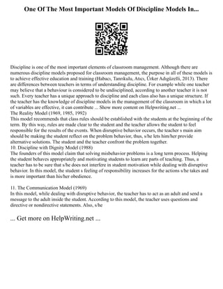 One Of The Most Important Models Of Discipline Models In...
Discipline is one of the most important elements of classroom management. Although there are
numerous discipline models proposed for classroom management, the purpose in all of these models is
to achieve effective education and training (Habacı, Tanrıkulu, Atıcı, Ürker Adıgüzelli, 2013). There
are differences between teachers in terms of understanding discipline. For example while one teacher
may believe that a behaviour is considered to be undisciplined, according to another teacher it is not
such. Every teacher has a unique approach to discipline and each class also has a unique structure. If
the teacher has the knowledge of discipline models in the management of the classroom in which a lot
of variables are effective, it can contribute ... Show more content on Helpwriting.net ...
The Reality Model (1969, 1985, 1992)
This model recommends that class rules should be established with the students at the beginning of the
term. By this way, rules are made clear to the student and the teacher allows the student to feel
responsible for the results of the events. When disruptive behavior occurs, the teacher s main aim
should be making the student reflect on the problem behavior, thus, s/he lets him/her provide
alternative solutions. The student and the teacher confront the problem together.
10. Discipline with Dignity Model (1988)
The founders of this model claim that solving misbehavior problems is a long term process. Helping
the student behaves appropriately and motivating students to learn are parts of teaching. Thus, a
teacher has to be sure that s/he does not interfere in student motivation while dealing with disruptive
behavior. In this model, the student s feeling of responsibility increases for the actions s/he takes and
is more important than his/her obedience.
11. The Communication Model (1969)
In this model, while dealing with disruptive behavior, the teacher has to act as an adult and send a
message to the adult inside the student. According to this model, the teacher uses questions and
directive or nondirective statements. Also, s/he
... Get more on HelpWriting.net ...
 