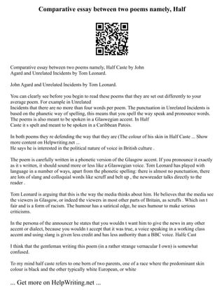 Comparative essay between two poems namely, Half
Comparative essay between two poems namely, Half Caste by John
Agard and Unrelated Incidents by Tom Leonard.
John Agard and Unrelated Incidents by Tom Leonard.
You can clearly see before you begin to read these poems that they are set out differently to your
average poem. For example in Unrelated
Incidents that there are no more than four words per poem. The punctuation in Unrelated Incidents is
based on the phanetic way of spelling, this means that you spell the way speak and pronounce words.
The poems is also meant to be spoken in a Glaswegian accent. In Half
Caste it s spelt and meant to be spoken in a Caribbean Patois.
In both poems they re defending the way that they are (The colour of his skin in Half Caste ... Show
more content on Helpwriting.net ...
He says he is interested in the political nature of voice in British culture .
The poem is carefully written in a phonetic version of the Glasgow accent. If you pronounce it exactly
as it s written, it should sound more or less like a Glaswegian voice. Tom Leonard has played with
language in a number of ways, apart from the phonetic spelling: there is almost no punctuation, there
are lots of slang and colloquial words like scruff and belt up , the newsreader talks directly to the
reader .
Tom Leonard is arguing that this is the way the media thinks about him. He believes that the media see
the viewers in Glasgow, or indeed the viewers in most other parts of Britain, as scruffs . Which isn t
fair and is a form of racism. The humour has a satirical edge, he uses humour to make serious
criticisms.
In the persona of the announcer he states that you wouldn t want him to give the news in any other
accent or dialect, because you wouldn t accept that it was true, a voice speaking in a working class
accent and using slang is given less credit and has less authority than a BBC voice. Halfe Cast
I think that the gentleman writing this poem (in a rather strange vernacular I own) is somewhat
confused.
To my mind half caste refers to one born of two parents, one of a race where the predominant skin
colour is black and the other typically white European, or white
... Get more on HelpWriting.net ...
 