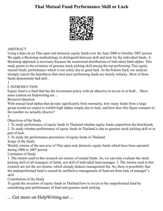 Thai Mutual Fund Performance Skill or Luck
ABSTRACT
Using a data set on Thai open end domestic equity funds over the June 2000 to October 2007 period.
We apply a Bootstrap methodology to distinguish between skill and luck for the individual funds. A
Bootstrap approach is necessary because the nonnormal distributions of individual fund alphas. This
study points to the existence of genuine stock picking skill among the top performing Thai equity
mutual funds, performance which is not solely due to good luck. At the bottom fund, our analysis
strongly rejects the hypothesis that most poor performing funds are merely unlucky. Most of these
funds demonstrate bad skill .
1
I. INTRODUCTION
Equity fund is a fund that has the investment policy with an objective to invest in or hold ... Show
more content on Helpwriting.net ...
Research Question
With mutual fund alphas that deviate significantly from normality, how many funds from a large
group would we expect to exhibit high alphas simply due to luck, and how does this figure compare to
the number we actually observe?
3
Objectives of the Study
1. To study performance of equity funds in Thailand whether equity funds outperform the benchmark.
2. To study whether performance of equity funds in Thailand is due to genuine stock picking skill or in
part of luck.
3. To study the performance persistence of equity funds in Thailand.
Scope of the Study
Weekly returns of the universe of Thai open end, domestic equity funds which have been operated
during 2000 to 2007 period.
Limitation of Study
1. The returns used in this research are returns of mutual funds. So, we can only evaluate the stock
picking skill of all managers of funds, not skill of individual fund manager. 2. The returns used in this
research are not the net returns, which already deducts management fee. So, there is possibility that
the underperformed fund is caused by ineffective management of fund not from lack of manager‟s
skill.
Contribution of the Study
To guide the investors of equity funds in Thailand how to invest in the outperformed fund by
considering past performance of fund and genuine stock picking
... Get more on HelpWriting.net ...
 