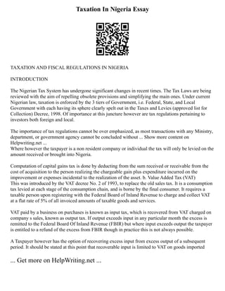 Taxation In Nigeria Essay
TAXATION AND FISCAL REGULATIONS IN NIGERIA
INTRODUCTION
The Nigerian Tax System has undergone significant changes in recent times. The Tax Laws are being
reviewed with the aim of repelling obsolete provisions and simplifying the main ones. Under current
Nigerian law, taxation is enforced by the 3 tiers of Government, i.e. Federal, State, and Local
Government with each having its sphere clearly spelt out in the Taxes and Levies (approved list for
Collection) Decree, 1998. Of importance at this juncture however are tax regulations pertaining to
investors both foreign and local.
The importance of tax regulations cannot be over emphasized, as most transactions with any Ministry,
department, or government agency cannot be concluded without ... Show more content on
Helpwriting.net ...
Where however the taxpayer is a non resident company or individual the tax will only be levied on the
amount received or brought into Nigeria.
Computation of capital gains tax is done by deducting from the sum received or receivable from the
cost of acquisition to the person realizing the chargeable gain plus expenditure incurred on the
improvement or expenses incidental to the realization of the asset. b. Value Added Tax (VAT)
This was introduced by the VAT decree No. 2 of 1993, to replace the old sales tax. It is a consumption
tax levied at each stage of the consumption chain, and is borne by the final consumer. It requires a
taxable person upon registering with the Federal Board of Inland Revenue to charge and collect VAT
at a flat rate of 5% of all invoiced amounts of taxable goods and services.
VAT paid by a business on purchases is known as input tax, which is recovered from VAT charged on
company s sales, known as output tax. If output exceeds input in any particular month the excess is
remitted to the Federal Board Of Inland Revenue (FBIR) but where input exceeds output the taxpayer
is entitled to a refund of the excess from FBIR though in practice this is not always possible.
A Taxpayer however has the option of recovering excess input from excess output of a subsequent
period. It should be stated at this point that recoverable input is limited to VAT on goods imported
... Get more on HelpWriting.net ...
 