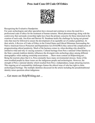 Pros And Cons Of Code Of Ethics
Recognizing the Evaluative Standpoints
For years archeologists and other specialists have stressed and continue to stress the need for a
professional code of ethics for the treatment of human remains. Moral phenomenology along with the
controversy that surrounds ownership rights have been the primary concerns for those interested in the
creation of such code. Jien Kim and Dawnie W. Steadman tackle the challenge by laying out ground
rules that must be followed to ensure the development of an equitable set of conduct guidelines. In
their article, A Review of Codes of Ethics in the United States and Ethical Dilemmas Surrounding the
Native American Graves Protection and Repatriation Act (NAGPRA) they unravel the complication of
prognosticating ethical perplexity. Much of the haziness comes in, when deciding who should be
entitled to what and why in varying scenarios. Cultural heritage from Peru s national Urban Identity to
the State s pseudo tradition identity influences the divergent roles archeology plays among different
demographics while making ownership associations. ... Show more content on Helpwriting.net ...
Being the touristic place that it is, Peru constantly faces many environmental stresses. Some of the
most troubled people by these issues are the indigenous people and archeologists. However, the
strenght of Peru s national identity which resulted from Peru s independance, keeps attracting tourists.
This ongoing set of sustainability challeneges frames the ethical issue of who has right to claim
archeological heritage. The multiple identities discussed iin the article including the pseudotraditional
identity raises questions about indigenous
... Get more on HelpWriting.net ...
 