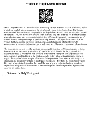 Women In Major League Baseball
Major League Baseball is a baseball league exclusively for men, but there is a lack of diversity inside
a lot of the baseball team organizations there is a lack of women in the front offices. The Chicago
Cubs has never had a woman as vice president but they do have woman, Laura Ricketts, as a co owner
of the team. The Cubs haven t won a world series in a very long time and I feel for them to become a
contender, they must start by reassembling their front office staff. I personally been around a lot of
women that had strong knowledge in sports especially baseball. The organization should look for
women that have a strong knowledge in managing accounts because a lot of problems with
organizations is managing their salary caps, which could be ... Show more content on Helpwriting.net
...
The organization can also consider getting a woman head trainer that is African American or Asian
because there are no woman head trainers of color in the MLB. In order for the organization to
succeed they need to be different from the norm and with them strengthen their organization with
more women, it would put them in the position to make history along with getting more people to
support the organization and be apart of the team. I always noticed that a lot of women are good at
organizing and designing whether it is an office or business, so I feel that if the organization was to
hire more women in the front office they would be able to help organize the business part of the
organization along with the faculties and to attract more people to the Wrigley Field especially the
ones that are not too fun of
... Get more on HelpWriting.net ...
 
