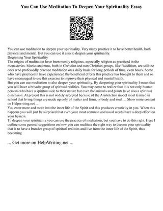 You Can Use Meditation To Deepen Your Spirituality Essay
You can use meditation to deepen your spirituality. Very many practice it to have better health, both
physical and mental. But you can use it also to deepen your spirituality.
Deepening Your Spirituality
The origins of meditation have been mostly religious, especially religion as practiced in the
monasteries. Monks and nuns, both in Christian and non Christian groups, like Buddhism, are still the
ones who professedly practice meditation on a daily basis for long periods of time, even hours. Some
who have practiced it have experienced the beneficial effects this practice has brought to them and so
have encouraged to use this exercise to improve their physical and mental health.
But you can use meditation to also deepen your spirituality. By deepening your spirituality I mean that
you will have a broader grasp of spiritual realities. You may come to realize that it is not only human
persons who have a spiritual side to their nature but even the animals and plants have also a spiritual
dimension. At present this is not widely accepted because of the Aristotelian model most learned in
school that living things are made up only of matter and form, or body and soul. ... Show more content
on Helpwriting.net ...
You enter more and more into the inner life of the Spirit and this produces creativity in you. When this
happens you will just be surprised that even your most common and usual words have a deep effect on
your hearers.
To deepen your spirituality you can use the practice of meditation, but you have to do this right. Here I
outline some general suggestions on how you can meditate the right way to deepen your spirituality
that is to have a broader grasp of spiritual realities and live from the inner life of the Spirit, thus
becoming
... Get more on HelpWriting.net ...
 