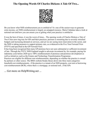 The Opening Words Of Charles Dickens A Tale Of Two...
Do you know what NHS reimbursement you re entitled to? It s one of the easiest ways to generate
extra income, yet NHS reimbursement is largely an untapped resource. Marie Cahalane takes a look at
notional rent and how you can ensure you re getting what your practice is entitled to
It was the best of times, it was the worst of times... The opening words of Charles Dickens a Tale of
Two Cities now ring true for GPs and their practices; pressure is mounting due to severely stretched
budgets and increasing demand on services, and yet we are seeing more innovation in the sector, and
the NHS is taking measures to support primary care, as evidenced in the Five Year Forward View
(FYFV) and specified in the GP Forward View.
It has long been recognised that many GP premises have not seen substantial or sufficient investment
of late. Through the FYFV, NHS England sought to advocate investment by, for example, paying for
indemnity costs before 2020 up to 100% reimbursement of premises and premises development as
well as initiatives such as the Estates and Technology Transformation Programme .
Practices are eligible for different rent reimbursements, depending on whether the practice is owned
by partners or other source. The BMA website breaks theses down into three main categories:
leasehold cost reimbursements , if the practice is a tenant of an NHS property, cost rent or borrowing
cost reimbursement (BCR), where there s a mortgage, or notional rent , if the GPs
... Get more on HelpWriting.net ...
 
