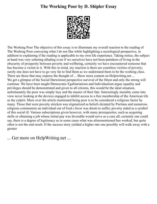 The Working Poor by D. Shipler Essay
The Working Poor The objective of this essay is to illuminate my overall reaction to the reading of
The Working Poor conveying what I do not like while highlighting a sociological perspective, in
addition to explaining if the reading is applicable to my own life experience. Taking notice, the subject
at hand was very sobering alluding even if we ourselves have not been partakers of living in the
obscurity of prosperity between poverty and wellbeing, certainly we have encountered someone that
has become a victim to it. With this in mind, my reaction is there are countless victims of poverty;
surely one does not have to go very far to find them as we understand them to be the working class.
There are those that may express the thought of ... Show more content on Helpwriting.net ...
We get a glimpse of the Social Darwinism perspective survival of the fittest and only the strong will
continue. We have been taught Democratic Egalitarianism and Individualism argue equality and
privileges should be demonstrated and given to all citizens, this would be the ideal situation,
unfortunately the poor was simply lazy and the master of their fate. Interestingly morality came into
view never looking at the devices engaged to inhibit access to a free membership of the American life
as the culprit. More over the article mentioned being poor is to be considered a religious factor by
many. Those that were poverty stricken was stigmatized as beliefs dictated by Puritans and numerous
religious communists an individual out of God s favor was doom to suffer; poverty aided as a symbol
of this social ill. Various subscriptions given however, with many prerequisites; such as acquiring
skills or obtaining a job whose initial pay was favorable would serve as a cure all; certainly one could
say, there is a degree of legitimacy as in some cases what was aforementioned has worked, but quite
often is not the end result. If the success story yielded a higher rate one possibly will walk away with a
greater
... Get more on HelpWriting.net ...
 