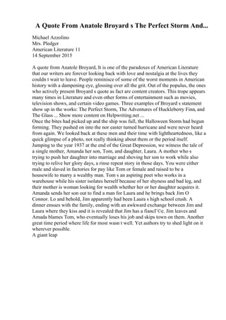 A Quote From Anatole Broyard s The Perfect Storm And...
Michael Azzolino
Mrs. Pledger
American Literature 11
14 September 2015
A quote from Anatole Broyard, It is one of the paradoxes of American Literature
that our writers are forever looking back with love and nostalgia at the lives they
couldn t wait to leave. People reminisce of some of the worst moments in American
history with a dampening eye, glossing over all the grit. Out of the populus, the ones
who actively present Broyard s quote as fact are content creators. This trope appears
many times in Literature and even other forms of entertainment such as movies,
television shows, and certain video games. Three examples of Broyard s statement
show up in the works: The Perfect Storm, The Adventures of Huckleberry Finn, and
The Glass ... Show more content on Helpwriting.net ...
Once the bites had picked up and the ship was full, the Halloween Storm had begun
forming. They pushed on into the nor easter turned hurricane and were never heard
from again. We looked back at these men and their time with lightheartedness, like a
quick glimpse of a photo, not really thinking about them or the period itself.
Jumping to the year 1937 at the end of the Great Depression, we witness the tale of
a single mother, Amanda her son, Tom, and daughter, Laura. A mother who s
trying to push her daughter into marriage and shoving her son to work while also
trying to relive her glory days, a rinse repeat story in those days. You were either
male and slaved in factories for pay like Tom or female and raised to be a
housewife to marry a wealthy man. Tom s an aspiring poet who works in a
warehouse while his sister isolates herself because of her shyness and bad leg, and
their mother is woman looking for wealth whether her or her daughter acquires it.
Amanda sends her son out to find a man for Laura and he brings back Jim O
Connor. Lo and behold, Jim apparently had been Laura s high school crush. A
dinner ensues with the family, ending with an awkward exchange between Jim and
Laura where they kiss and it is revealed that Jim has a fiancГ©e. Jim leaves and
Amada blames Tom, who eventually loses his job and skips town on them. Another
great time period where life for most wasn t well. Yet authors try to shed light on it
wherever possible.
A giant leap
 