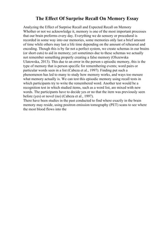 The Effect Of Surprise Recall On Memory Essay
Analyzing the Effect of Surprise Recall and Expected Recall on Memory
Whether or not we acknowledge it, memory is one of the most important processes
that our brain preforms every day. Everything we do sensory or procedural is
recorded in some way into our memories, some memories only last a brief amount
of time while others may last a life time depending on the amount of rehearsal and
encoding. Though this is by far not a perfect system, we create schemas in our brains
(or short cuts) to aid in memory; yet sometimes due to these schemas we actually
not remember something properly creating a false memory (Olszewska
Ulatowska, 2013). This due to an error in the person s episodic memory, this is the
type of memory that is person specific for remembering events; word pairs or
particular words seen in a list (Cabeza et al., 1997). Finding put such a
phenomenon has led to many to study how memory works, and ways too mesure
what memory actually is. We can test this episodic memory using recall tests in
which participants try to write the remembered word. Another test would be a
recognition test in which studied items, such as a word list, are mixed with new
words. The participants have to decide yes or no that the item was previously seen
before (yes) or novel (no) (Cabeza et al., 1997).
There have been studies in the past conducted to find where exactly in the brain
memory may reside, using positron emission tomography (PET) scans to see where
the most blood flows into the
 