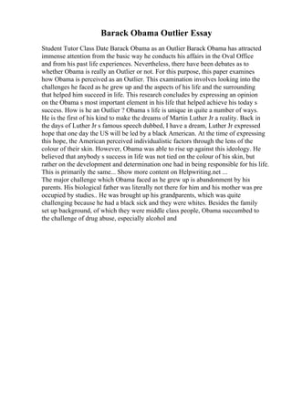 Barack Obama Outlier Essay
Student Tutor Class Date Barack Obama as an Outlier Barack Obama has attracted
immense attention from the basic way he conducts his affairs in the Oval Office
and from his past life experiences. Nevertheless, there have been debates as to
whether Obama is really an Outlier or not. For this purpose, this paper examines
how Obama is perceived as an Outlier. This examination involves looking into the
challenges he faced as he grew up and the aspects of his life and the surrounding
that helped him succeed in life. This research concludes by expressing an opinion
on the Obama s most important element in his life that helped achieve his today s
success. How is he an Outlier ? Obama s life is unique in quite a number of ways.
He is the first of his kind to make the dreams of Martin Luther Jr a reality. Back in
the days of Luther Jr s famous speech dubbed, I have a dream, Luther Jr expressed
hope that one day the US will be led by a black American. At the time of expressing
this hope, the American perceived individualistic factors through the lens of the
colour of their skin. However, Obama was able to rise up against this ideology. He
believed that anybody s success in life was not tied on the colour of his skin, but
rather on the development and determination one had in being responsible for his life.
This is primarily the same... Show more content on Helpwriting.net ...
The major challenge which Obama faced as he grew up is abandonment by his
parents. His biological father was literally not there for him and his mother was pre
occupied by studies.. He was brought up his grandparents, which was quite
challenging because he had a black sick and they were whites. Besides the family
set up background, of which they were middle class people, Obama succumbed to
the challenge of drug abuse, especially alcohol and
 