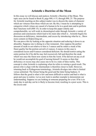 Aristotle s Doctrine of the Mean
In this essay we will discuss and analyze Aristotle s Doctrine of the Mean. This
topic area can be found in Book II, page 888, 6 15, through 890, 25. The purpose
for Aristotle touching on this subject matter was to discern the states of character
which are virtuous from those which are not. By this, I mean he is attempting to
categorize which virtues are causal of a human to be in a good state and to perform
their functions well (888 15). In order to keep this paper orderly and
comprehensible, we will work in chronological order through Aristotle s variety of
premises and conclusions which lead to his main idea which is . Aristotle begins his
discussion on deficiency, intermediate, and excess by introducing what he is... Show
more content on Helpwriting.net ...
We can prove this by looking at the opposite situation and reducing it down to an
absurdity. Suppose one is dining in a fine restaurant. Also suppose the perfect
amount of steak to eat relative to him is 3 ounces and he orders a steak of the
finest quality but the portion served is 6 ounces. 6 ounces in this case is
considered excess and 0 ounces considered deficient. He should restrict eating the
entire portion for if he did he may feel excessively full and therefore the steak
which was once the finest now seems to him the worst. If he did not eat any at all
he would not accomplish his goal of nursing himself. It seems so then that
deficiency or excess may also cause one to be in a state of false reality. This
concept is what Aristotle is explaining when he refers to ruining a good result. The
person who is align with the intermediate is therefore closer to truth. However,
returning back to Pythagorean terminology, Aristotle divulges into what is limited
versus unlimited. The former being the good and the latter being badness. It
follows that the good is what is few and more difficult to realize and bad is what is
great and easy to realize. Let us now look to another example to demonstrate our
understanding. Suppose we are looking at someone preparing for a test. If he is to
study day in and day out he is likely to become tired, resulting in a poor score. This is
the excess and
 