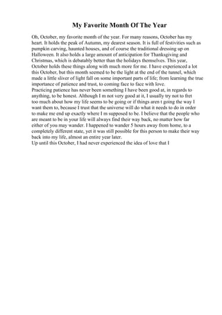 My Favorite Month Of The Year
Oh, October, my favorite month of the year. For many reasons, October has my
heart. It holds the peak of Autumn, my dearest season. It is full of festivities such as
pumpkin carving, haunted houses, and of course the traditional dressing up on
Halloween. It also holds a large amount of anticipation for Thanksgiving and
Christmas, which is debatably better than the holidays themselves. This year,
October holds these things along with much more for me. I have experienced a lot
this October, but this month seemed to be the light at the end of the tunnel, which
made a little sliver of light fall on some important parts of life; from learning the true
importance of patience and trust, to coming face to face with love.
Practicing patience has never been something I have been good at, in regards to
anything, to be honest. Although I m not very good at it, I usually try not to fret
too much about how my life seems to be going or if things aren t going the way I
want them to, because I trust that the universe will do what it needs to do in order
to make me end up exactly where I m supposed to be. I believe that the people who
are meant to be in your life will always find their way back, no matter how far
either of you may wander. I happened to wander 5 hours away from home, to a
completely different state, yet it was still possible for this person to make their way
back into my life, almost an entire year later.
Up until this October, I had never experienced the idea of love that I
 
