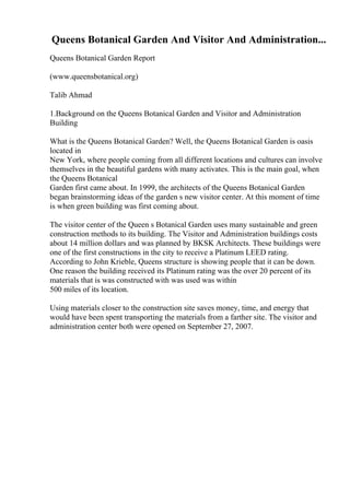 Queens Botanical Garden And Visitor And Administration...
Queens Botanical Garden Report
(www.queensbotanical.org)
Talib Ahmad
1.Background on the Queens Botanical Garden and Visitor and Administration
Building
What is the Queens Botanical Garden? Well, the Queens Botanical Garden is oasis
located in
New York, where people coming from all different locations and cultures can involve
themselves in the beautiful gardens with many activates. This is the main goal, when
the Queens Botanical
Garden first came about. In 1999, the architects of the Queens Botanical Garden
began brainstorming ideas of the garden s new visitor center. At this moment of time
is when green building was first coming about.
The visitor center of the Queen s Botanical Garden uses many sustainable and green
construction methods to its building. The Visitor and Administration buildings costs
about 14 million dollars and was planned by BKSK Architects. These buildings were
one of the first constructions in the city to receive a Platinum LEED rating.
According to John Krieble, Queens structure is showing people that it can be down.
One reason the building received its Platinum rating was the over 20 percent of its
materials that is was constructed with was used was within
500 miles of its location.
Using materials closer to the construction site saves money, time, and energy that
would have been spent transporting the materials from a farther site. The visitor and
administration center both were opened on September 27, 2007.
 