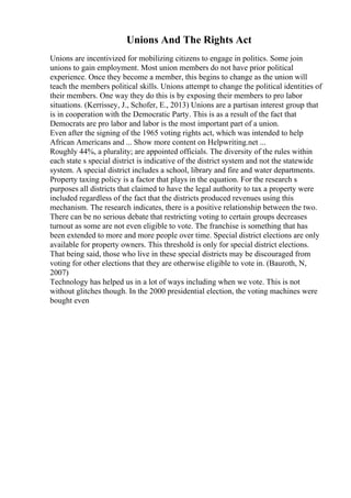 Unions And The Rights Act
Unions are incentivized for mobilizing citizens to engage in politics. Some join
unions to gain employment. Most union members do not have prior political
experience. Once they become a member, this begins to change as the union will
teach the members political skills. Unions attempt to change the political identities of
their members. One way they do this is by exposing their members to pro labor
situations. (Kerrissey, J., Schofer, E., 2013) Unions are a partisan interest group that
is in cooperation with the Democratic Party. This is as a result of the fact that
Democrats are pro labor and labor is the most important part of a union.
Even after the signing of the 1965 voting rights act, which was intended to help
African Americans and ... Show more content on Helpwriting.net ...
Roughly 44%, a plurality; are appointed officials. The diversity of the rules within
each state s special district is indicative of the district system and not the statewide
system. A special district includes a school, library and fire and water departments.
Property taxing policy is a factor that plays in the equation. For the research s
purposes all districts that claimed to have the legal authority to tax a property were
included regardless of the fact that the districts produced revenues using this
mechanism. The research indicates, there is a positive relationship between the two.
There can be no serious debate that restricting voting to certain groups decreases
turnout as some are not even eligible to vote. The franchise is something that has
been extended to more and more people over time. Special district elections are only
available for property owners. This threshold is only for special district elections.
That being said, those who live in these special districts may be discouraged from
voting for other elections that they are otherwise eligible to vote in. (Bauroth, N,
2007)
Technology has helped us in a lot of ways including when we vote. This is not
without glitches though. In the 2000 presidential election, the voting machines were
bought even
 