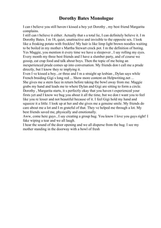 Dorothy Bates Monologue
I can t believe you still haven t kissed a boy yet Dorothy , my best friend Margarita
complains.
I still can t believe it either. Actually that s a total lie, I can definitely believe it. I m
Dorothy Bates. I m 18, quiet, unattractive and invisible to the opposite sex. I look
like a freaking potato with freckles! My hair is like limp light brown noodles waiting
to be boiled in my mother s Martha Stewart crock pot. I m the definition of boring.
Yes Maggie, you mention it every time we have a sleepover , I say rolling my eyes.
Every month my three best friends and I have a slumber party, and of course we
gossip, eat crap food and talk about boys. Then the topic of me being an
inexperienced prude comes up into conversation. My friends don t call me a prude
directly, but I know they re implying it.
Even I ve kissed a boy...or three and I m a straight up lesbian , Dylan says while
French braiding Gigi s long red ... Show more content on Helpwriting.net ...
She gives me a stern face in return before taking the bowl away from me. Maggie
grabs my hand and leads me to where Dylan and Gigi are sitting to form a circle.
Dorothy , Margarita starts, it s perfectly okay that you haven t experienced your
firsts yet and I know we bug you about it all the time, but we don t want you to feel
like you re lesser and not beautiful because of it. I feel Gigi hold my hand and
squeeze it a little. I look up at her and she gives me a genuine smile. My friends do
care about me a lot and I m grateful of that. They ve helped me through a lot. My
best friends saved me, physically and emotionally.
Aww, come here guys , I say creating a group hug. You know I love you guys right! I
fake wiping a tear and we all laugh.
I hear the sound of the door opening and we all disperse from the hug. I see my
mother standing in the doorway with a bowl of fresh
 