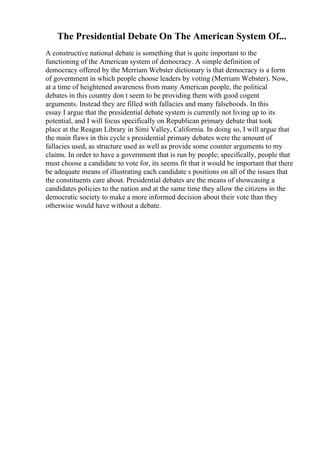 The Presidential Debate On The American System Of...
A constructive national debate is something that is quite important to the
functioning of the American system of democracy. A simple definition of
democracy offered by the Merriam Webster dictionary is that democracy is a form
of government in which people choose leaders by voting (Merriam Webster). Now,
at a time of heightened awareness from many American people, the political
debates in this country don t seem to be providing them with good cogent
arguments. Instead they are filled with fallacies and many falsehoods. In this
essay I argue that the presidential debate system is currently not living up to its
potential, and I will focus specifically on Republican primary debate that took
place at the Reagan Library in Simi Valley, California. In doing so, I will argue that
the main flaws in this cycle s presidential primary debates were the amount of
fallacies used, as structure used as well as provide some counter arguments to my
claims. In order to have a government that is run by people; specifically, people that
must choose a candidate to vote for, its seems fit that it would be important that there
be adequate means of illustrating each candidate s positions on all of the issues that
the constituents care about. Presidential debates are the means of showcasing a
candidates policies to the nation and at the same time they allow the citizens in the
democratic society to make a more informed decision about their vote than they
otherwise would have without a debate.
 