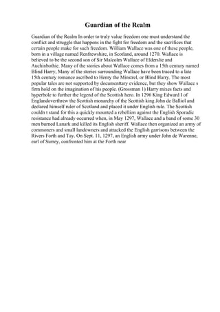 Guardian of the Realm
Guardian of the Realm In order to truly value freedom one must understand the
conflict and struggle that happens in the fight for freedom and the sacrifices that
certain people make for such freedom. William Wallace was one of these people,
born in a village named Renfrewshire, in Scotland, around 1270. Wallace is
believed to be the second son of Sir Malcolm Wallace of Elderslie and
Auchinbothie. Many of the stories about Wallace comes from a 15th century named
Blind Harry, Many of the stories surrounding Wallace have been traced to a late
15th century romance ascribed to Henry the Minstrel, or Blind Harry. The most
popular tales are not supported by documenttary evidence, but they show Wallace s
firm hold on the imagination of his people. (Grossman 1) Harry mixes facts and
hyperbole to further the legend of the Scottish hero. In 1296 King Edward I of
Englandoverthrew the Scottish monarchy of the Scottish king John de Balliol and
declared himself ruler of Scotland and placed it under English rule. The Scottish
couldn t stand for this a quickly mounted a rebellion against the English Sporadic
resistance had already occurred when, in May 1297, Wallace and a band of some 30
men burned Lanark and killed its English sheriff. Wallace then organized an army of
commoners and small landowners and attacked the English garrisons between the
Rivers Forth and Tay. On Sept. 11, 1297, an English army under John de Warenne,
earl of Surrey, confronted him at the Forth near
 