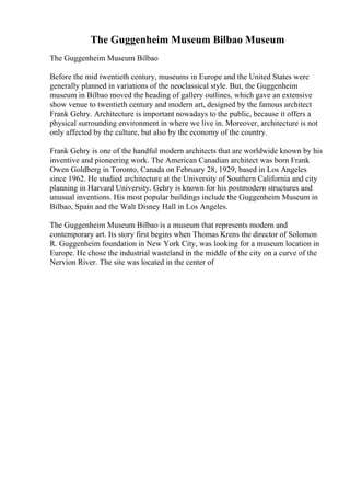 The Guggenheim Museum Bilbao Museum
The Guggenheim Museum Bilbao
Before the mid twentieth century, museums in Europe and the United States were
generally planned in variations of the neoclassical style. But, the Guggenheim
museum in Bilbao moved the heading of gallery outlines, which gave an extensive
show venue to twentieth century and modern art, designed by the famous architect
Frank Gehry. Architecture is important nowadays to the public, because it offers a
physical surrounding environment in where we live in. Moreover, architecture is not
only affected by the culture, but also by the economy of the country.
Frank Gehry is one of the handful modern architects that are worldwide known by his
inventive and pioneering work. The American Canadian architect was born Frank
Owen Goldberg in Toronto, Canada on February 28, 1929, based in Los Angeles
since 1962. He studied architecture at the University of Southern California and city
planning in Harvard University. Gehry is known for his postmodern structures and
unusual inventions. His most popular buildings include the Guggenheim Museum in
Bilbao, Spain and the Walt Disney Hall in Los Angeles.
The Guggenheim Museum Bilbao is a museum that represents modern and
contemporary art. Its story first begins when Thomas Krens the director of Solomon
R. Guggenheim foundation in New York City, was looking for a museum location in
Europe. He chose the industrial wasteland in the middle of the city on a curve of the
Nervion River. The site was located in the center of
 