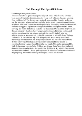 God Through The Eyes Of Science
God through the Eyes of Science
The sound of silence spread through the hospital. Those who stood by, saw new
born Joseph lying in the doctor s arms, his young body taking in fresh air weeping.
How could this be? The doctors were seriously concerned for Joseph s wellbeing
and did not expect a hysterically crying baby with a strong chance of not making the
next hour, if he were to even survive the pregnancy. Fortunately, miracles like this one
continue to suggest a supernatural being that can break through the natural realm
allowing His will to be fulfilled on earth. The existence of God, cannot be proven just
through subjective theology, however,personal testimony, historical context, and
modern knowledge that are without contradiction can. First of all what is a
miracle, a miracle is an event not explicable by natural or scientific laws (Webster
Dictionary). It started when my mom was pregnant, before losing a child to a
miscarriage and an abortion not do by complications. But this time was different,
doctors who were of the highest profession recommended to my parents to
consider abortion, because I would not take one breath. Nationally recognized Dr.
Nadell, diagnosed me with Spina Bifida, a rare disease that affects the spinal cord,
disability that varies by degree, of which I had the highest. My parents chose not to
listen to those who said I would grow up unable to function if I were to even survive
the pregnancy. I would be mentally challenged, I would not take one
 