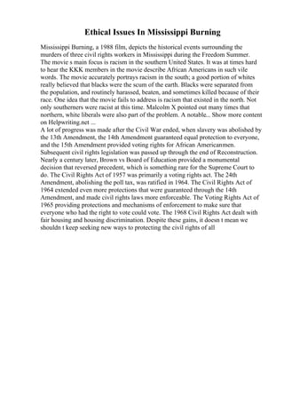 Ethical Issues In Mississippi Burning
Mississippi Burning, a 1988 film, depicts the historical events surrounding the
murders of three civil rights workers in Mississippi during the Freedom Summer.
The movie s main focus is racism in the southern United States. It was at times hard
to hear the KKK members in the movie describe African Americans in such vile
words. The movie accurately portrays racism in the south; a good portion of whites
really believed that blacks were the scum of the earth. Blacks were separated from
the population, and routinely harassed, beaten, and sometimes killed because of their
race. One idea that the movie fails to address is racism that existed in the north. Not
only southerners were racist at this time. Malcolm X pointed out many times that
northern, white liberals were also part of the problem. A notable... Show more content
on Helpwriting.net ...
A lot of progress was made after the Civil War ended, when slavery was abolished by
the 13th Amendment, the 14th Amendment guaranteed equal protection to everyone,
and the 15th Amendment provided voting rights for African Americanmen.
Subsequent civil rights legislation was passed up through the end of Reconstruction.
Nearly a century later, Brown vs Board of Education provided a monumental
decision that reversed precedent, which is something rare for the Supreme Court to
do. The Civil Rights Act of 1957 was primarily a voting rights act. The 24th
Amendment, abolishing the poll tax, was ratified in 1964. The Civil Rights Act of
1964 extended even more protections that were guaranteed through the 14th
Amendment, and made civil rights laws more enforceable. The Voting Rights Act of
1965 providing protections and mechanisms of enforcement to make sure that
everyone who had the right to vote could vote. The 1968 Civil Rights Act dealt with
fair housing and housing discrimination. Despite these gains, it doesn t mean we
shouldn t keep seeking new ways to protecting the civil rights of all
 