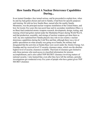 How Sandia Played A Nuclear Deterrence Capabilities
During...
In an instant Grandpa s face turned serious, and he proceeded to explain how, when
he and Jay had gotten chosen and sent to Sandia, it had been for specific purposes
and training. He told me how Sandia Base, named after the nearby Sandia
Mountains, was the principal nuclear weapons installation of the United States, and
how for twenty five years this top secret base and its secondary installation (Man z a
no Base) had conducted atomic weapons research, development, design, testing, and
training which had gotten started under the Manhattan Project during World War II,
and that production, assembly, and storage of nuclear weapons got done there as
well. Jay also explained how Sandia played a key role in our country s nuclear
deterrence capabilities during the Cold War and that, although there was a lot of
public speculation on what actually was going on at Sandia, the military had
designated that the activities at Sandia Base were secret under the Atomic Energy Act.
Grandpa and Jay received level 32 security clearance status, which was the absolute
highest level of security clearance available. That kind of clearance gets limited to
only those persons who need access to classified information for mission
accomplishment, and is also called TOP SECRET clearance involving matters of
national security. I also learned that, even after they have left the military, periodic
investigations get conducted every five years of people who have gotten given TOP
SECRET clearance
 