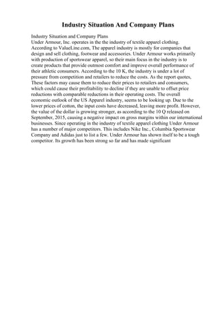 Industry Situation And Company Plans
Industry Situation and Company Plans
Under Armour, Inc. operates in the the industry of textile apparel clothing.
According to ValueLine.com, The apparel industry is mostly for companies that
design and sell clothing, footwear and accessories. Under Armour works primarily
with production of sportswear apparel, so their main focus in the industry is to
create products that provide outmost comfort and improve overall performance of
their athletic consumers. According to the 10 K, the industry is under a lot of
pressure from competition and retailers to reduce the costs. As the report quotes,
These factors may cause them to reduce their prices to retailers and consumers,
which could cause their profitability to decline if they are unable to offset price
reductions with comparable reductions in their operating costs. The overall
economic outlook of the US Apparel industry, seems to be looking up. Due to the
lower prices of cotton, the input costs have decreased, leaving more profit. However,
the value of the dollar is growing stronger, as according to the 10 Q released on
September, 2015, causing a negative impact on gross margins within our international
businesses. Since operating in the industry of textile apparel clothing Under Armour
has a number of major competitors. This includes Nike Inc., Columbia Sportswear
Company and Adidas just to list a few. Under Armour has shown itself to be a tough
competitor. Its growth has been strong so far and has made significant
 