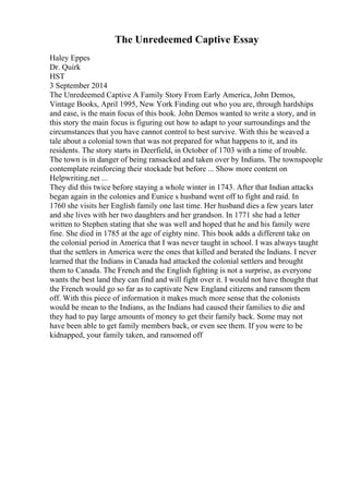 The Unredeemed Captive Essay
Haley Eppes
Dr. Quirk
HST
3 September 2014
The Unredeemed Captive A Family Story From Early America, John Demos,
Vintage Books, April 1995, New York Finding out who you are, through hardships
and ease, is the main focus of this book. John Demos wanted to write a story, and in
this story the main focus is figuring out how to adapt to your surroundings and the
circumstances that you have cannot control to best survive. With this he weaved a
tale about a colonial town that was not prepared for what happens to it, and its
residents. The story starts in Deerfield, in October of 1703 with a time of trouble.
The town is in danger of being ransacked and taken over by Indians. The townspeople
contemplate reinforcing their stockade but before ... Show more content on
Helpwriting.net ...
They did this twice before staying a whole winter in 1743. After that Indian attacks
began again in the colonies and Eunice s husband went off to fight and raid. In
1760 she visits her English family one last time. Her husband dies a few years later
and she lives with her two daughters and her grandson. In 1771 she had a letter
written to Stephen stating that she was well and hoped that he and his family were
fine. She died in 1785 at the age of eighty nine. This book adds a different take on
the colonial period in America that I was never taught in school. I was always taught
that the settlers in America were the ones that killed and berated the Indians. I never
learned that the Indians in Canada had attacked the colonial settlers and brought
them to Canada. The French and the English fighting is not a surprise, as everyone
wants the best land they can find and will fight over it. I would not have thought that
the French would go so far as to captivate New England citizens and ransom them
off. With this piece of information it makes much more sense that the colonists
would be mean to the Indians, as the Indians had caused their families to die and
they had to pay large amounts of money to get their family back. Some may not
have been able to get family members back, or even see them. If you were to be
kidnapped, your family taken, and ransomed off
 