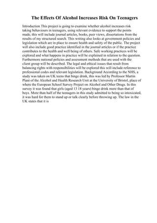 The Effects Of Alcohol Increases Risk On Teenagers
Introduction This project is going to examine whether alcohol increases risk
taking behaviours in teenagers, using relevant evidence to support the points
made, this will include journal articles, books, peer views, dissertations from the
results of my structured search. This writing also looks at government policies and
legislation which are in place to ensure health and safety of the public. The project
will also include good practice identified in the journal articles or if the practice
contributes to the health and well being of others. Safe working practices will be
explored and what happens in practice will be explained in relation to the question.
Furthermore national policies and assessment methods that are used with the
client group will be described. The legal and ethical issues that result from
balancing rights with responsibilities will be explored this will include reference to
professional codes and relevant legislation. Background According to the NHS, a
study was taken on UK teens that binge drink, this was led by Professor Martin
Plant of the Alcohol and Health Research Unit at the University of Bristol, place of
where the European School Survey Project on Alcohol and Other Drugs. In this
survey it was found that girls (aged 13 18 years) binge drink more than that of
boys. More than half of the teenagers in this study admitted to being so intoxicated,
it was hard for them to stand up or talk clearly before throwing up. The law in the
UK states that it is
 