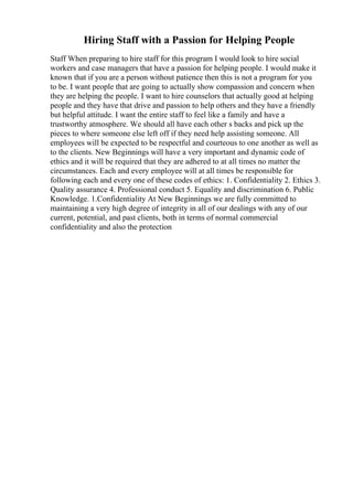 Hiring Staff with a Passion for Helping People
Staff When preparing to hire staff for this program I would look to hire social
workers and case managers that have a passion for helping people. I would make it
known that if you are a person without patience then this is not a program for you
to be. I want people that are going to actually show compassion and concern when
they are helping the people. I want to hire counselors that actually good at helping
people and they have that drive and passion to help others and they have a friendly
but helpful attitude. I want the entire staff to feel like a family and have a
trustworthy atmosphere. We should all have each other s backs and pick up the
pieces to where someone else left off if they need help assisting someone. All
employees will be expected to be respectful and courteous to one another as well as
to the clients. New Beginnings will have a very important and dynamic code of
ethics and it will be required that they are adhered to at all times no matter the
circumstances. Each and every employee will at all times be responsible for
following each and every one of these codes of ethics: 1. Confidentiality 2. Ethics 3.
Quality assurance 4. Professional conduct 5. Equality and discrimination 6. Public
Knowledge. 1.Confidentiality At New Beginnings we are fully committed to
maintaining a very high degree of integrity in all of our dealings with any of our
current, potential, and past clients, both in terms of normal commercial
confidentiality and also the protection
 