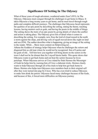 Significance Of Setting In The Odyssey
What of those years of rough adventure, weathered under Zeus? (953). In The
Odyssey, Odysseus must conquer through his challenges to get home to Ithaca. It
takes Odysseus a long twenty years to get home, and he must travel through rough
paths and complete difficult journeys. The challenges that Odysseus faced represents
the qualities of an epic poem by describing the setting, stating the theme, teaching
lessons, having mentors such as gods, and having the poem in the middle of things.
The setting shows the traits of an epic poem by giving details of where the conflict
and action is taking place. The Odyssey gives lots of detail when it comes to
describing the setting. For example, now Zeus the lord of cloud roused in the north
a storm against the ships, and driving veils of squall moved down like night on land
and sea (954). The author describes what is happening, giving an image of the setting
to the reader. While ... Show more content on Helpwriting.net ...
Athena the Goddess of strategy helps Odysseus when he challenges the suitors and
disguised him as old man where he would not be recognized. Son of Laertes and
his gods of old... Tell him how you together will bring doom on the suitors in the
town I shall not be far distant than for I myself desire battle. This quote shows that
Odysseus wants to get back home and out beat the suitors because he loves
penelope. When Odysseus arrives at Circe island he finds Hermes the Messenger
of Gods he helps him by warning him of Circe s elaborate tricks. Hermes clearly
wants to help Odysseus through all of his trials to help him get back home to
Ithaca. Hermes also helps turn Odysseus crew members back to their original self
after they were turned into pigs by Circes. Who has even tried to seduce Odysseus
to make him drink the potion. Odysseus faced many challenges because of the Gods,
and because of this, it forced more difficulties on Odysseus journey
 