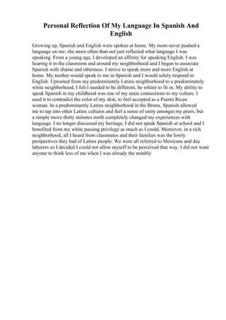 Personal Reflection Of My Language In Spanish And
English
Growing up, Spanish and English were spoken at home. My mom never pushed a
language on me; she more often than not just reflected what language I was
speaking. From a young age, I developed an affinity for speaking English. I was
hearing it in the classroom and around my neighborhood and I began to associate
Spanish with shame and otherness. I strove to speak more and more English at
home. My mother would speak to me in Spanish and I would solely respond in
English. Uprooted from my predominately Latinx neighborhood to a predominately
white neighborhood, I felt I needed to be different, be whiter to fit in. My ability to
speak Spanish in my childhood was one of my main connections to my culture. I
used it to contradict the color of my skin, to feel accepted as a Puerto Rican
woman. In a predominantly Latinx neighborhood in the Bronx, Spanish allowed
me to tap into other Latinx cultures and feel a sense of unity amongst my peers, but
a simple move thirty minutes north completely changed my experiences with
language. I no longer discussed my heritage, I did not speak Spanish at school and I
benefited from my white passing privilege as much as I could. Moreover, in a rich
neighborhood, all I heard from classmates and their families was the lowly
perspectives they had of Latinx people. We were all referred to Mexicans and day
laborers so I decided I could not allow myself to be perceived that way. I did not want
anyone to think less of me when I was already the notably
 