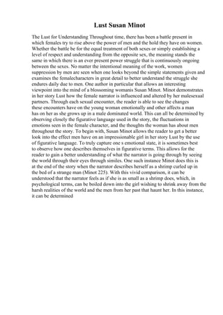 Lust Susan Minot
The Lust for Understanding Throughout time, there has been a battle present in
which females try to rise above the power of men and the hold they have on women.
Whether the battle be for the equal treatment of both sexes or simply establishing a
level of respect and understanding from the opposite sex, the meaning stands the
same in which there is an ever present power struggle that is continuously ongoing
between the sexes. No matter the intentional meaning of the work, women
suppression by men are seen when one looks beyond the simple statements given and
examines the femalecharacters in great detail to better understand the struggle she
endures daily due to men. One author in particular that allows an interesting
viewpoint into the mind of a blossoming womanis Susan Minot. Minot demonstrates
in her story Lust how the female narrator is influenced and altered by her malesexual
partners. Through each sexual encounter, the reader is able to see the changes
these encounters have on the young woman emotionally and other affects a man
has on her as she grows up in a male dominated world. This can all be determined by
observing closely the figurative language used in the story, the fluctuations in
emotions seen in the female character, and the thoughts the woman has about men
throughout the story. To begin with, Susan Minot allows the reader to get a better
look into the effect men have on an impressionable girl in her story Lust by the use
of figurative language. To truly capture one s emotional state, it is sometimes best
to observe how one describes themselves in figurative terms. This allows for the
reader to gain a better understanding of what the narrator is going through by seeing
the world through their eyes through similes. One such instance Minot does this is
at the end of the story when the narrator describes herself as a shrimp curled up in
the bed of a strange man (Minot 225). With this vivid comparison, it can be
understood that the narrator feels as if she is as small as a shrimp does, which, in
psychological terms, can be boiled down into the girl wishing to shrink away from the
harsh realities of the world and the men from her past that haunt her. In this instance,
it can be determined
 