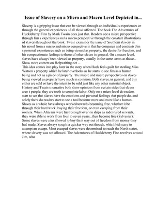 Issue of Slavery on a Micro and Macro Level Depicted in...
Slavery is a gripping issue that can be viewed through an individual s experiences or
through the general experiences of all those affected. The book The Adventures of
Huckleberry Finn by Mark Twain does just that. Readers see a micro perspective
through Jim s experiences and a macro perspective through the constant illustrations
of slaverythroughout the book. Twain examines the issue of Southern slavery in
his novel from a macro and micro perspective in that he compares and contrasts Jim
s personal experiences such as being viewed as property, the desire for freedom, and
his compassionate feelings to those of other slaves in general. On a macro level,
slaves have always been viewed as property, usually in the same terms as those...
Show more content on Helpwriting.net ...
This idea comes into play later in the story when Huck feels guilt for stealing Miss
Watson s property which he later overlooks as he starts to see Jim as a human
being and not as a piece of property. The macro and micro perspectives on slaves
being viewed as property have much in common. Both slaves, in general, and Jim
either are sold or have the intent to be sold just like any other material object.
History and Twain s narrative both show opinions from certain sides that slaves
aren t people; they are tools to complete labor. Only on a micro level do readers
start to see that slaves have the emotions and personal feelings that people do, and
solely there do readers start to see a tool become more and more like a human.
Slaves as a whole have always worked towards becoming free, whether it be
through their hard work, buying their freedom, or even escaping from their
owners. When Africans were first brought over on ships as indentured servants,
they were able to work from four to seven years...then become free (Sylvester).
Some slaves were also allowed to buy their way out of freedom from money they
had made. Slaves always sought a quicker way out though, which led many to
attempt an escape. Most escaped slaves were determined to reach the North states,
where slavery was not allowed. The Adventures of Huckleberry Finn revolves around
Jim, who
 