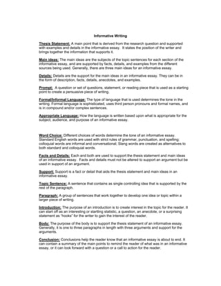 Informative Writing
Thesis Statement: A main point that is derived from the research question and supported
with examples and details in the informative essay. It states the position of the writer and
brings together the information that supports it.
Main ideas: The main ideas are the subjects of the topic sentences for each section of the
informative essay, and are supported by facts, details, and examples from the different
sources being used. Generally, there are three main ideas for an informative essay.
Details: Details are the support for the main ideas in an informative essay. They can be in
the form of description, facts, details, anecdotes, and examples.
Prompt: A question or set of questions, statement, or reading piece that is used as a starting
point to create a persuasive piece of writing.
Formal/Informal Language: The type of language that is used determines the tone in the
writing. Formal language is sophisticated, uses third person pronouns and formal names, and
is in compound and/or complex sentences.
Appropriate Language: How the language is written based upon what is appropriate for the
subject, audience, and purpose of an informative essay.
Word Choice: Different choices of words determine the tone of an informative essay.
Standard English words are used with strict rules of grammar, punctuation, and spelling;
colloquial words are informal and conversational; Slang words are created as alternatives to
both standard and colloquial words.
Facts and Details: Each and both are used to support the thesis statement and main ideas
of an informative essay. Facts and details must not be altered to support an argument but be
used in support of an argument.
Support: Support is a fact or detail that aids the thesis statement and main ideas in an
informative essay.
Topic Sentence: A sentence that contains as single controlling idea that is supported by the
rest of the paragraph.
Paragraph: A group of sentences that work together to develop one idea or topic within a
larger piece of writing.
Introduction: The purpose of an introduction is to create interest in the topic for the reader. It
can start off as an interesting or startling statistic, a question, an anecdote, or a surprising
statement as “hooks” for the writer to gain the interest of the reader.
Body: The purpose of the body is to support the thesis statement of an informative essay.
Generally, it is one to three paragraphs in length with three arguments and support for the
arguments.
Conclusion: Conclusions help the reader know that an informative essay is about to end. It
can contain a summary of the main points to remind the reader of what was in an informative
essay, or it can look forward with a question or a call to action for the reader.
 
