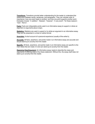 Transitions: Transitions provide better understanding for the reader to understand the
relationship between words, sentences, and paragraphs. They can indicate order of
importance, how one event leads to another, and how one point supports another point.
Examples include: “in addition”, “likewise”, “however”, “in any event”, “for these reasons”,
“next”, “that is”.
Facts: Facts are indisputable points used in an informative essay to support or refute an
argument or arguments about a topic.
Statistics: Statistics are used in support or to refute an argument in an informative essay.
They can be presented in a chart or outline format.
Anecdote: A short account of a personal experience (usually of the writer’s).
Accurate: All facts, assertions, and points made in an informative essay are accurate and
should stand-up to scrutiny from the reader.
Specific: All facts, assertions, and points made in an informative essay are specific to the
main ideas that are made in it and can stand-up to scrutiny from the reader.
Opposing View/Argument: An informative essay needs to describe the views and
arguments of differing sides of the thesis statement. Without this, the essay itself does not
stand up to scrutiny from the reader.
 