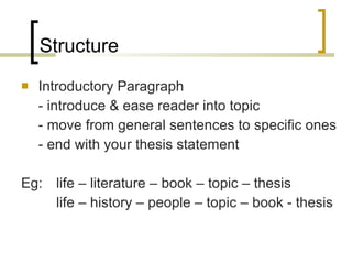 Structure Introductory Paragraph - introduce & ease reader into topic - move from general sentences to specific ones - end with your thesis statement Eg:  life – literature – book – topic – thesis life – history – people – topic – book - thesis 