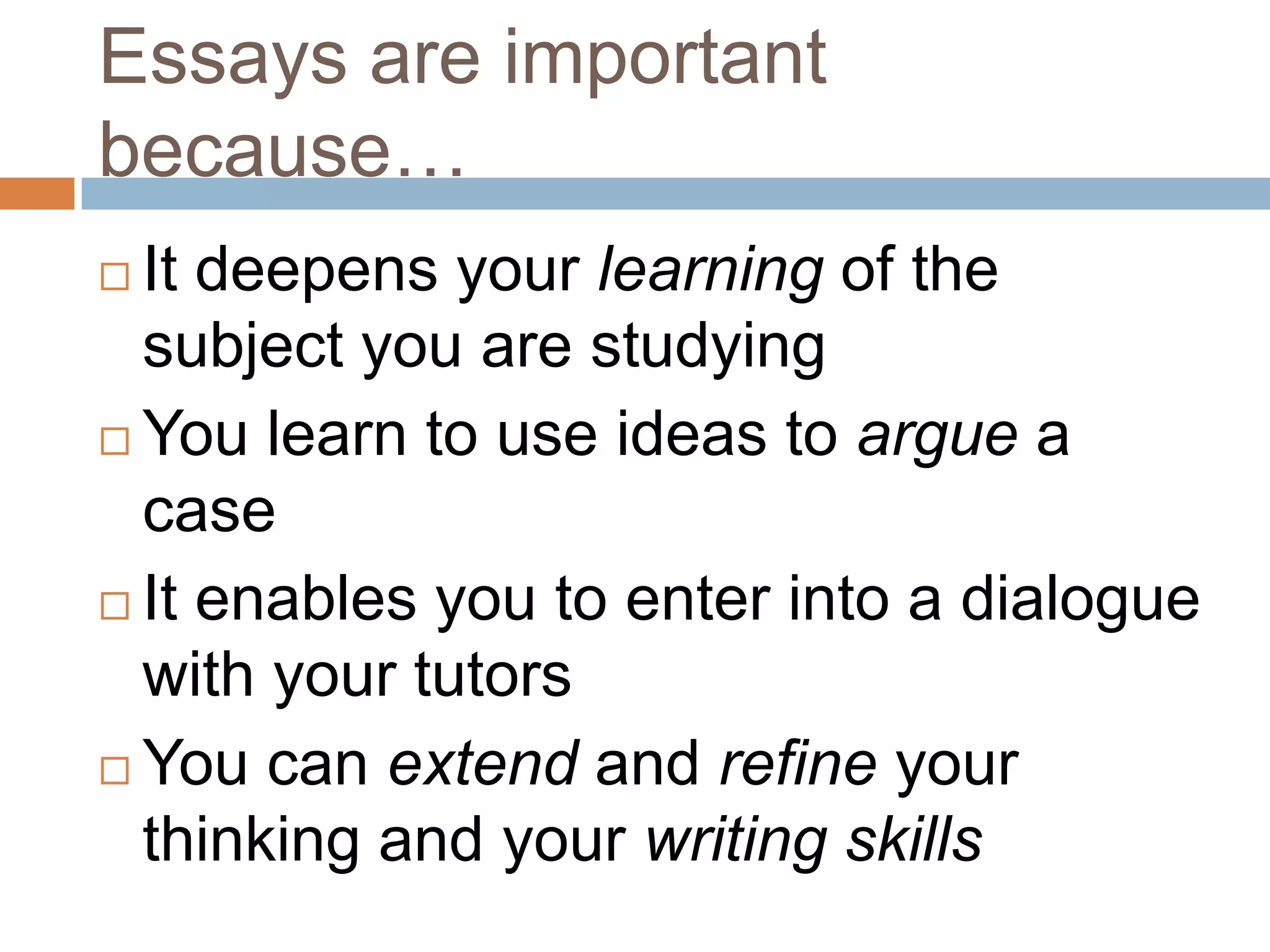 Essays are important
because…
 It deepens your learning of the
  subject you are studying
 You learn to use ideas to argue a
  case
 It enables you to enter into a dialogue
  with your tutors
 You can extend and refine your

  thinking and your writing skills
 