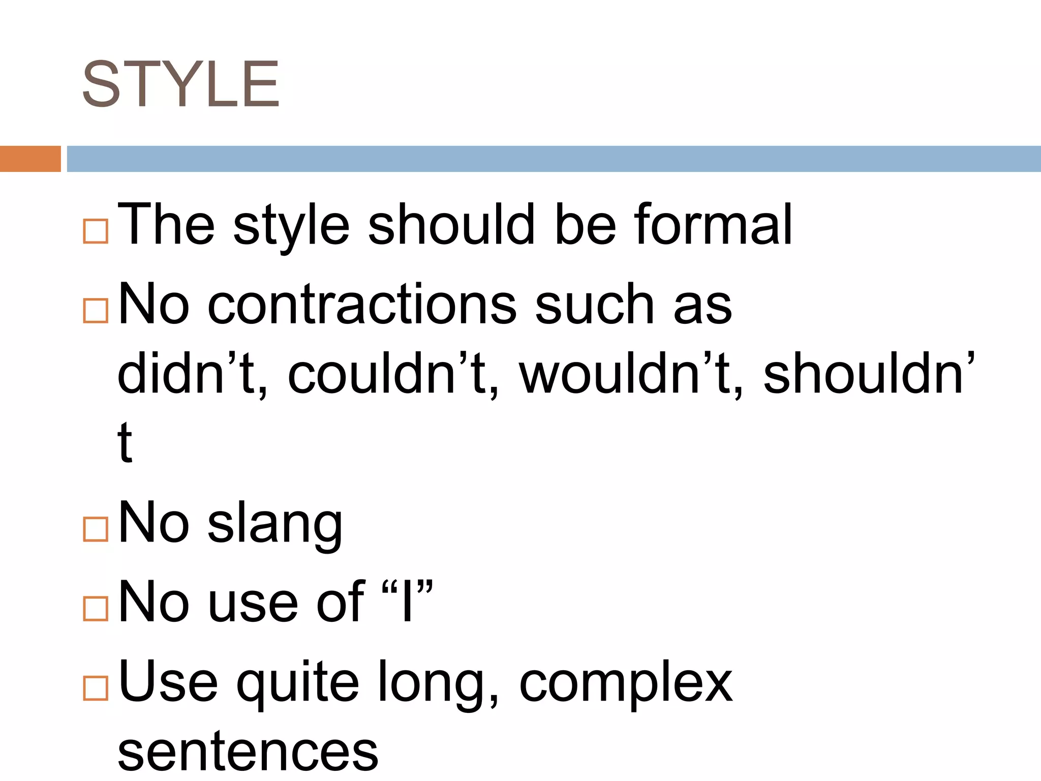 STYLE

 The style should be formal
 No contractions such as
  didn‟t, couldn‟t, wouldn‟t, shouldn‟
  t
 No slang

 No use of “I”

 Use quite long, complex
  sentences
 